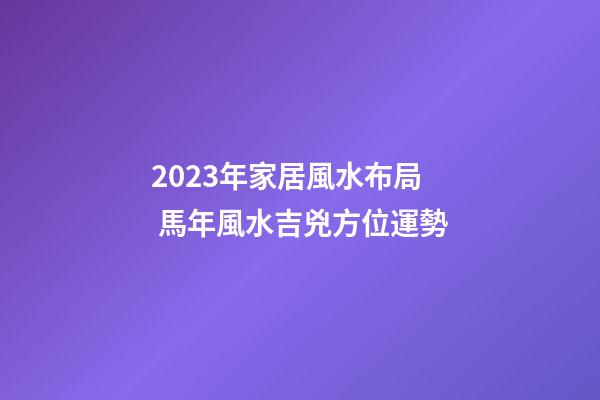 2023年家居風水布局 馬年風水吉兇方位運勢